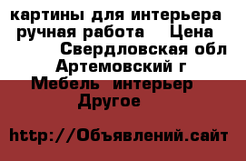 картины для интерьера , ручная работа  › Цена ­ 2 500 - Свердловская обл., Артемовский г. Мебель, интерьер » Другое   